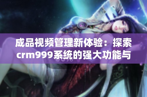 成品视频管理新体验：探索crm999系统的强大功能与优势