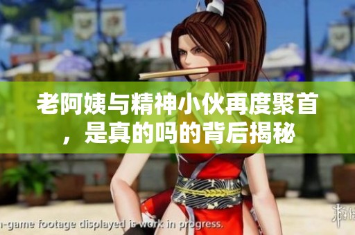 老阿姨与精神小伙再度聚首，是真的吗的背后揭秘