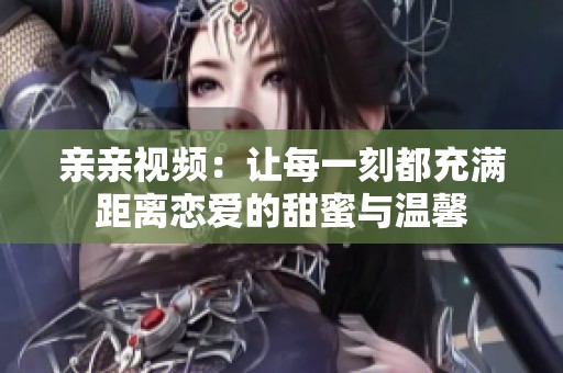 亲亲视频：让每一刻都充满距离恋爱的甜蜜与温馨