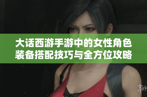 大话西游手游中的女性角色装备搭配技巧与全方位攻略分享