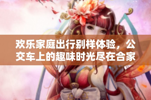 欢乐家庭出行别样体验，公交车上的趣味时光尽在合家欢下册