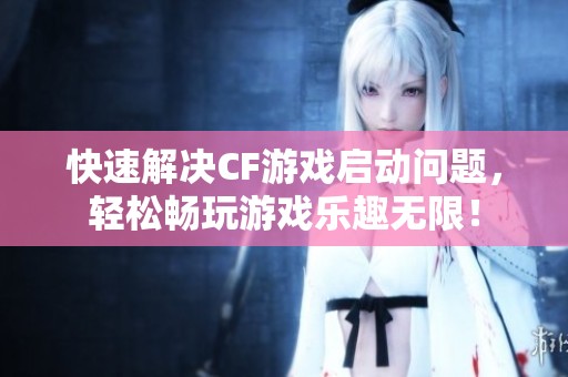 快速解决CF游戏启动问题，轻松畅玩游戏乐趣无限！