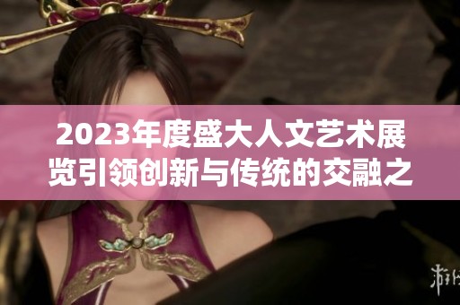 2023年度盛大人文艺术展览引领创新与传统的交融之旅