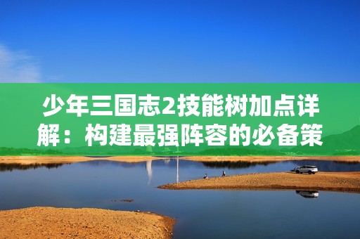 少年三国志2技能树加点详解：构建最强阵容的必备策略与技巧