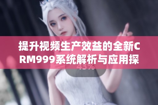 提升视频生产效益的全新CRM999系统解析与应用探讨
