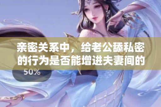 亲密关系中，给老公舔私密的行为是否能增进夫妻间的感情呢