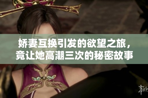 娇妻互换引发的欲望之旅，竟让她高潮三次的秘密故事