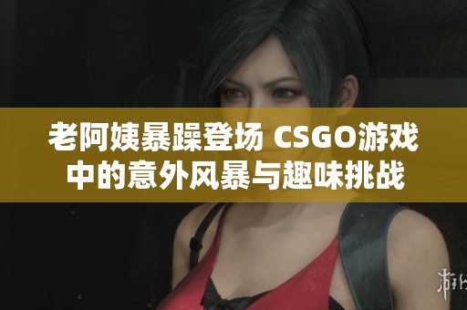 老阿姨暴躁登场 CSGO游戏中的意外风暴与趣味挑战