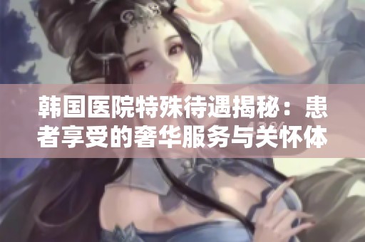 韩国医院特殊待遇揭秘：患者享受的奢华服务与关怀体验