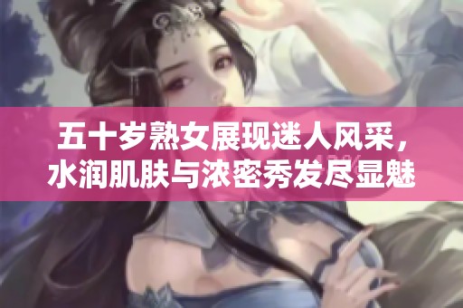 五十岁熟女展现迷人风采，水润肌肤与浓密秀发尽显魅力