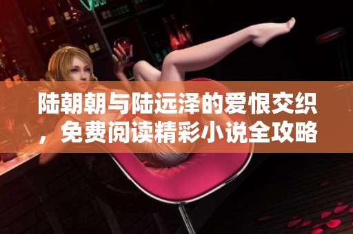 陆朝朝与陆远泽的爱恨交织，免费阅读精彩小说全攻略