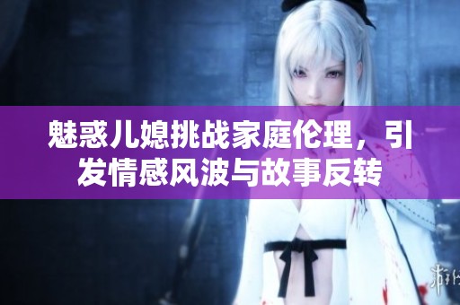 魅惑儿媳挑战家庭伦理，引发情感风波与故事反转