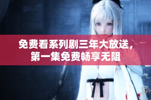 免费看系列剧三年大放送，第一集免费畅享无阻