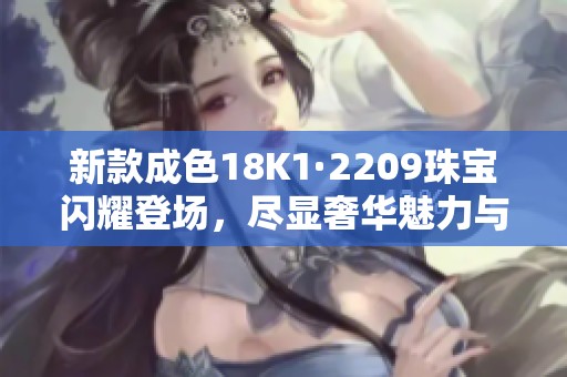 新款成色18K1·2209珠宝闪耀登场，尽显奢华魅力与品味