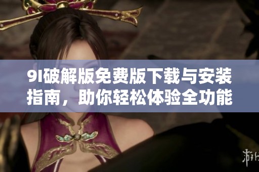 9I破解版免费版下载与安装指南，助你轻松体验全功能使用