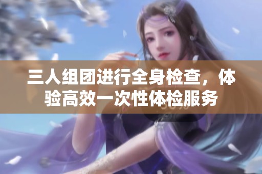 三人组团进行全身检查，体验高效一次性体检服务