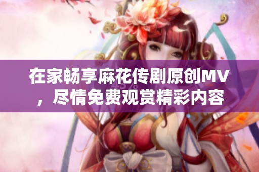 在家畅享麻花传剧原创MV，尽情免费观赏精彩内容