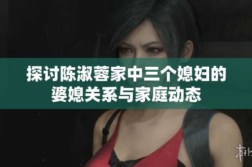 探讨陈淑蓉家中三个媳妇的婆媳关系与家庭动态