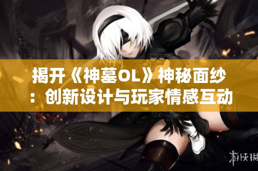 揭开《神墓OL》神秘面纱：创新设计与玩家情感互动的深度探讨