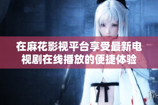 在麻花影视平台享受最新电视剧在线播放的便捷体验