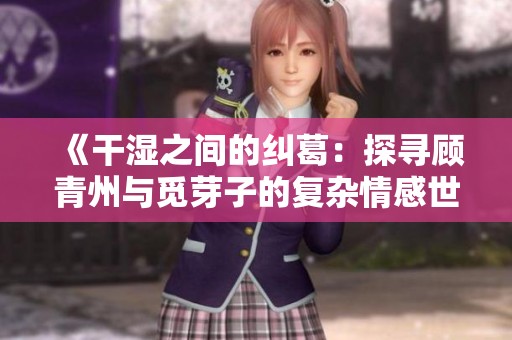 《干湿之间的纠葛：探寻顾青州与觅芽子的复杂情感世界》
