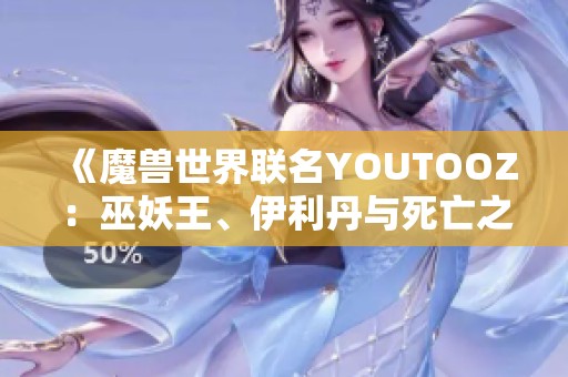 《魔兽世界联名YOUTOOZ：巫妖王、伊利丹与死亡之翼的精彩周边》