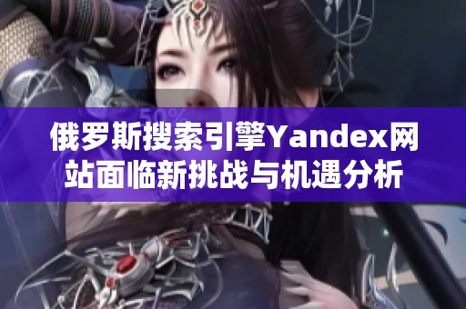 俄罗斯搜索引擎Yandex网站面临新挑战与机遇分析