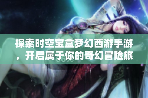 探索时空宝盒梦幻西游手游，开启属于你的奇幻冒险旅程