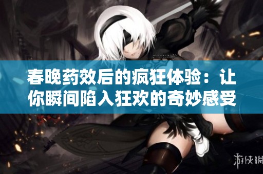春晚药效后的疯狂体验：让你瞬间陷入狂欢的奇妙感受