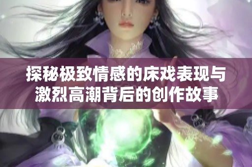 探秘极致情感的床戏表现与激烈高潮背后的创作故事