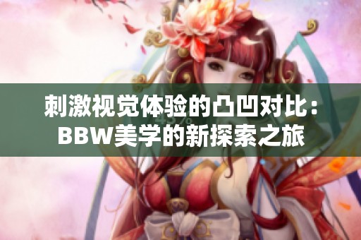 刺激视觉体验的凸凹对比：BBW美学的新探索之旅
