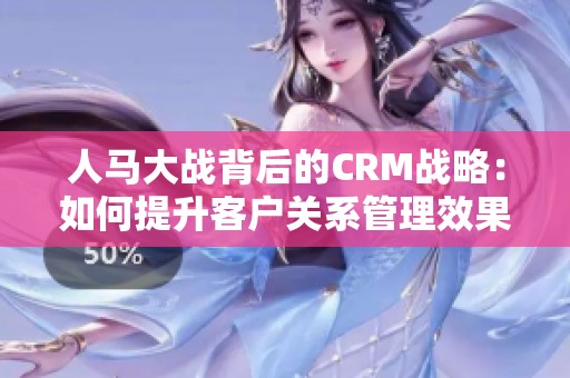 人马大战背后的CRM战略：如何提升客户关系管理效果