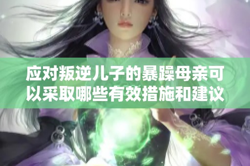 应对叛逆儿子的暴躁母亲可以采取哪些有效措施和建议
