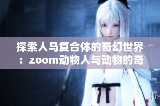 探索人马复合体的奇幻世界：zoom动物人与动物的奇妙结合