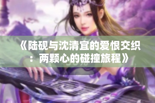 《陆砚与沈清宜的爱恨交织：两颗心的碰撞旅程》