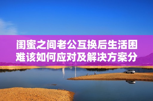 闺蜜之间老公互换后生活困难该如何应对及解决方案分享