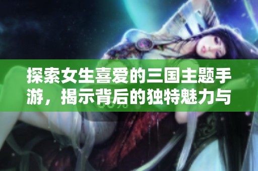 探索女生喜爱的三国主题手游，揭示背后的独特魅力与玩法