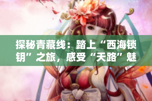 探秘青藏线：踏上“西海锁钥”之旅，感受“天路”魅力与传奇