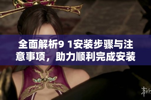 全面解析9 1安装步骤与注意事项，助力顺利完成安装任务