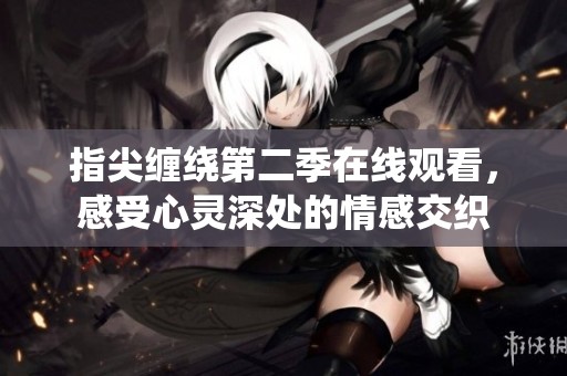 指尖缠绕第二季在线观看，感受心灵深处的情感交织