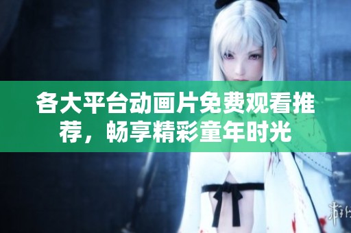 各大平台动画片免费观看推荐，畅享精彩童年时光