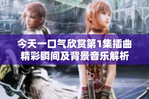 今天一口气欣赏第1集插曲精彩瞬间及背景音乐解析