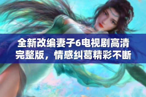 全新改编妻子6电视剧高清完整版，情感纠葛精彩不断的故事来袭