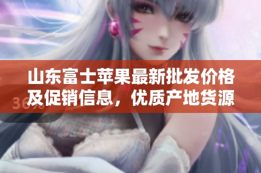 山东富士苹果最新批发价格及促销信息，优质产地货源推荐