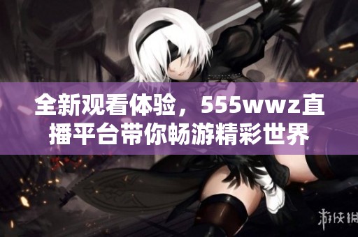 全新观看体验，555wwz直播平台带你畅游精彩世界