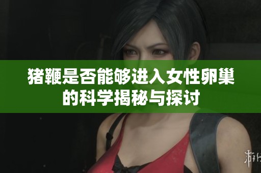 猪鞭是否能够进入女性卵巢的科学揭秘与探讨