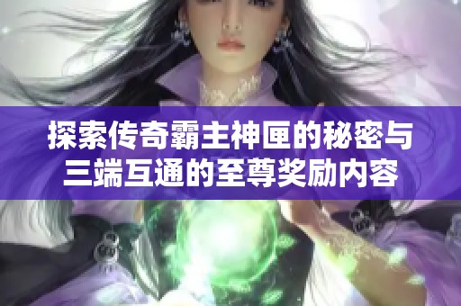 探索传奇霸主神匣的秘密与三端互通的至尊奖励内容