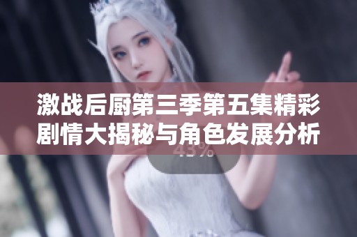 激战后厨第三季第五集精彩剧情大揭秘与角色发展分析