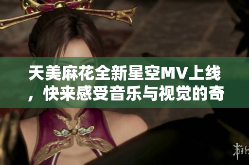天美麻花全新星空MV上线，快来感受音乐与视觉的奇妙结合