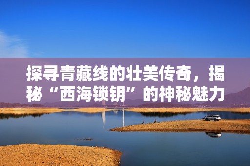 探寻青藏线的壮美传奇，揭秘“西海锁钥”的神秘魅力